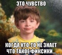 это чувство когда кто-то не знает что такое фиксики...