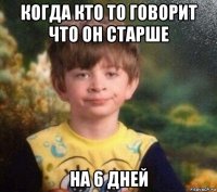 когда кто то говорит что он старше на 6 дней