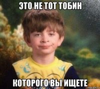 это не тот тобин которого вы ищете