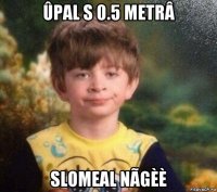 ûpal s 0.5 metrâ slomeal nãgèè