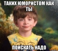 таких юмористом как ты поискать надо