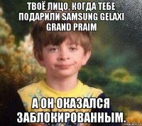 твоё лицо, когда тебе подарили samsung gelaxi grand praim а он оказался заблокированным.