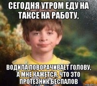 сегодня утром еду на таксе на работу, водила поворачивает голову, а мне кажется, что это протезник беспалов