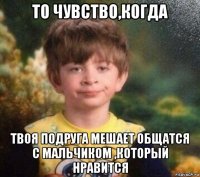 то чувство,когда твоя подруга мешает общатся с мальчиком ,который нравится