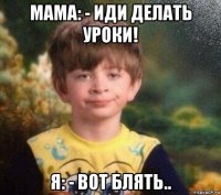 мама: - иди делать уроки! я: - вот блять..