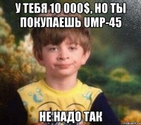 у тебя 10 000$, но ты покупаешь ump-45 не надо так