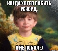 когда хотел побить рекорд. и не побил ;)