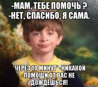 -мам, тебе помочь ? -нет, спасибо, я сама. *через 10 минут* -никакой помощи от вас не дождешься!