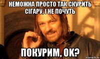 неможна просто так скурить сігару, і не почуть покурим, ok?