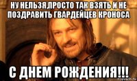 ну нельзя,просто так взять и не поздравить гвардейцев кроноса с днем рождения!!!