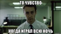 то чувство когда играл всю ночь