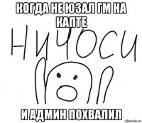 когда не юзал гм на капте и админ похвалил