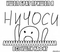 ушол брат пришол я аааааааааааааааааааааа все ушли нафиг