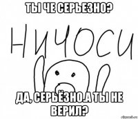 ты че серьезно? да, серьёзно.а ты не верил?