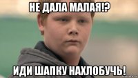 не дала малая!? иди шапку нахлобучь!