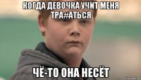 когда девочка учит меня тра#аться чё-то она несёт