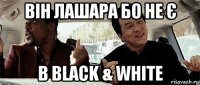 він лашара бо не є в black & white