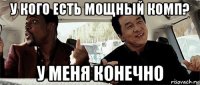 у кого есть мощный комп? у меня конечно