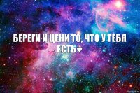 Береги и цени то, что у тебя есть♥