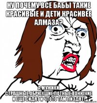 ну почему все бабы такие красивые и дети красивее алмаза? а мужики страшные,обрюхшие,потные,вонючие и еще сидят и чтото там пиздят!