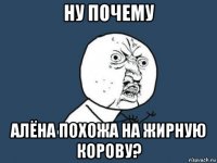 ну почему алёна похожа на жирную корову?