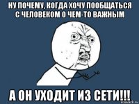 ну почему, когда хочу пообщаться с человеком о чем-то важным а он уходит из сети!!!