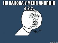 ну какова у меня android 4.2.2. 