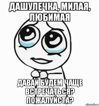 дашулечка, милая, любимая давай будем чаще встречаться? пожалуйста?