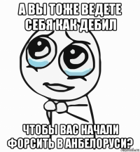 а вы тоже ведете себя как дебил чтобы вас начали форсить в анбелоруси?