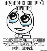 подписчики нашей группы вы лучшие,админ группы *♥добавь в друзья♥* вас очень любим!