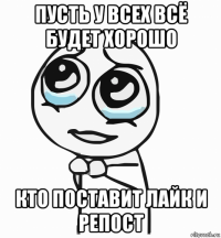 пусть у всех всё будет хорошо кто поставит лайк и репост