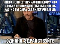 никто не имеет причастия к тому, что с тобой происходит. ты обвиняешь нас, но ты сама себя накручиваешь однако, здравствуйте