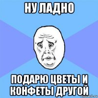 ну ладно подарю цветы и конфеты другой