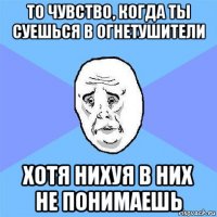 то чувство, когда ты суешься в огнетушители хотя нихуя в них не понимаешь