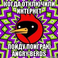 когда отключили интернет пойду поиграю angry berds