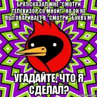 брат сказал мне "смотри телевизор со мной!". но он не выговаривает в "смотри" букву м. угадайте, что я сделал?