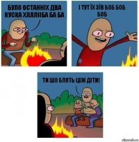 Було останніх два куска хлллііба ба ба і тут їх зїв боб боб боб ти шо блять цеж діти!