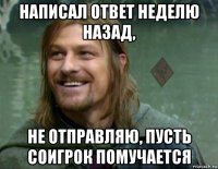 написал ответ неделю назад, не отправляю, пусть соигрок помучается