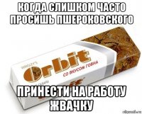 когда слишком часто просишь пшероковского принести на работу жвачку