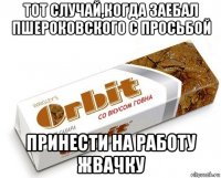 тот случай,когда заебал пшероковского с просьбой принести на работу жвачку