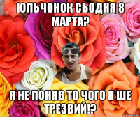 юльчонок сьодня 8 марта? я не поняв то чого я ше трезвий!?