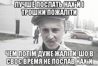 лучше послать нах*й і трошки пожаліти чем потім дуже жаліти, шо в своє время не послав нах*й