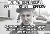 на масленицу в киеве сожли чучело януковича. но самое интересное, что на следущий день чучело выступило в растове и заевило: я жыв!