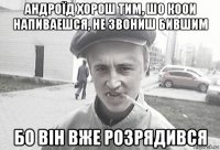 андроїд хорош тим, шо коои напиваешся, не звониш бившим бо він вже розрядився