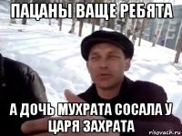 пацаны ваще ребята а дочь мухрата сосала у царя захрата