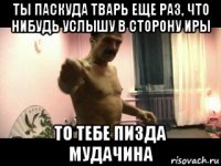 ты паскуда тварь еще раз, что нибудь услышу в сторону иры то тебе пизда мудачина