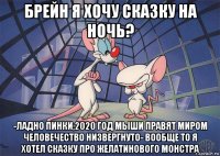 брейн я хочу сказку на ночь? -ладно пинки,2020 год мыши правят миром человечество низвергнуто- вообще то я хотел сказку про желатинового монстра