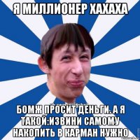 я миллионер хахаха бомж просит деньги. а я такой:извини самому накопить в карман нужно