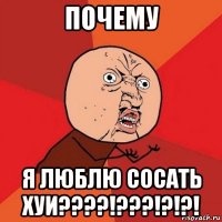 почему я люблю сосать хуи????!???!?!?!