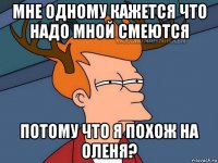 мне одному кажется что надо мной смеются потому что я похож на оленя?